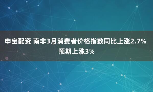 申宝配资 南非3月消费者价格指数同比上涨2.7% 预期上涨3%