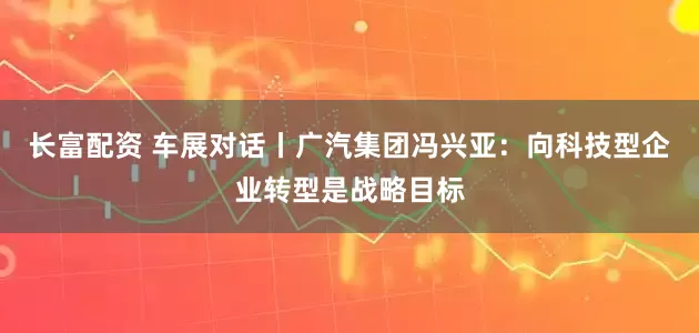 长富配资 车展对话丨广汽集团冯兴亚：向科技型企业转型是战略目标