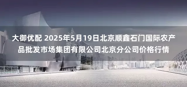 大御优配 2025年5月19日北京顺鑫石门国际农产品批发市场集团有限公司北京分公司价格行情