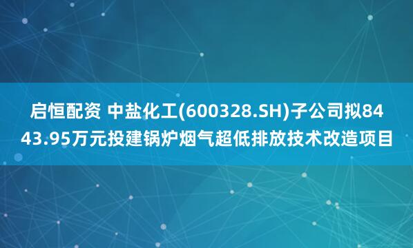 启恒配资 中盐化工(600328.SH)子公司拟8443.95万元投建锅炉烟气超低排放技术改造项目