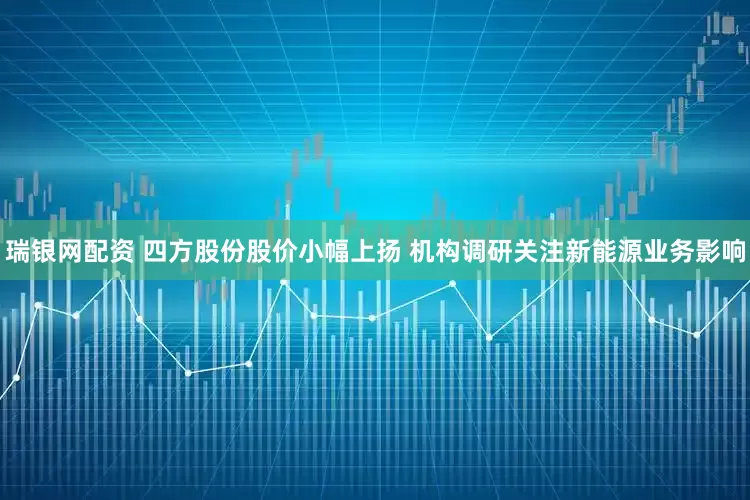 瑞银网配资 四方股份股价小幅上扬 机构调研关注新能源业务影响