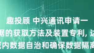 趣投顾 中兴通讯申请一种签约数据的获取方法及装置专利, 达到了域内数据自治和确保数据隔离及数据安全的效果