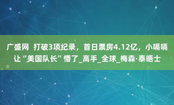 广盛网  打破3项纪录，首日票房4.12亿，小嗝嗝让“美国队长”懵了_高手_全球_梅森·泰晤士