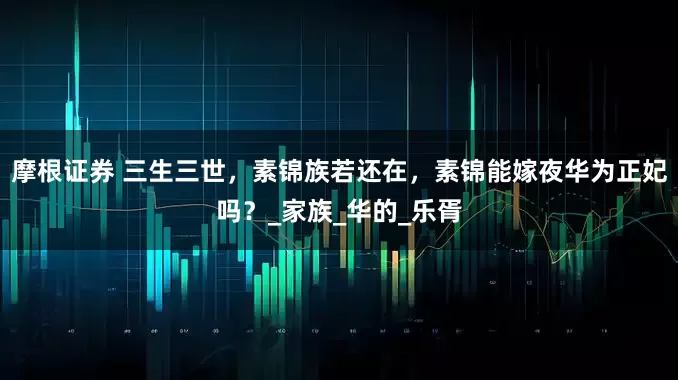 摩根证券 三生三世，素锦族若还在，素锦能嫁夜华为正妃吗？_家族_华的_乐胥