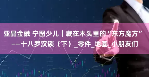 亚晶金融 宁图少儿｜藏在木头里的“东方魔方” ——十八罗汉锁（下）_零件_地基_小朋友们