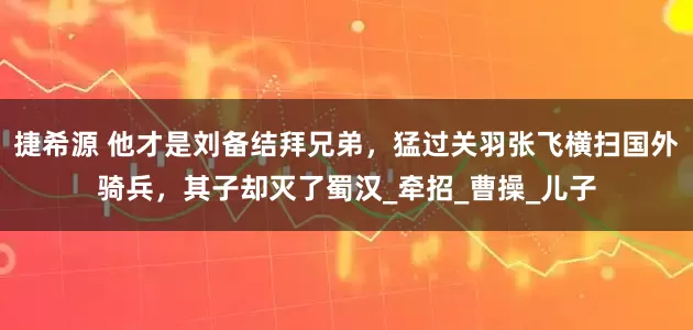 捷希源 他才是刘备结拜兄弟，猛过关羽张飞横扫国外骑兵，其子却灭了蜀汉_牵招_曹操_儿子