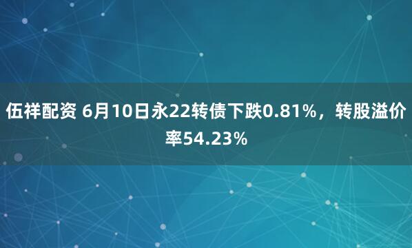 伍祥配资 6月10日永22转债下跌0.81%，转股溢价率54.23%